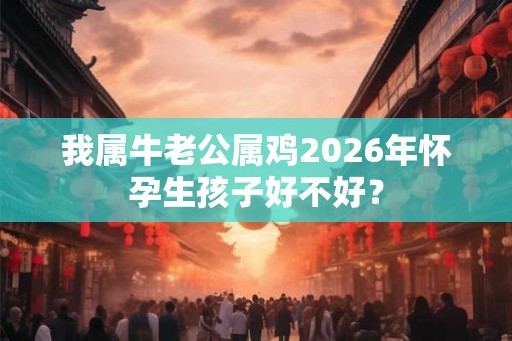 我属牛老公属鸡2026年怀孕生孩子好不好? 我属牛老公属鸡2026年怀孕生孩子好不好?