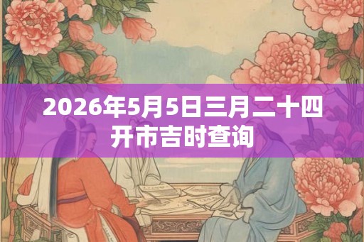 2026年5月5日三月二十四开市吉时查询