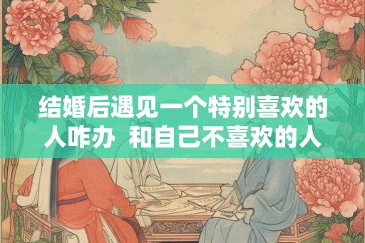 结婚后遇见一个特别喜欢的人咋办  和自己不喜欢的人结婚会幸福吗
