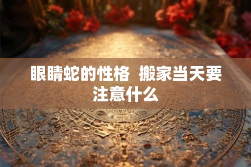 眼睛蛇的性格 搬家当天要注意什么 眼睛蛇的性格 搬家当天要注意什么