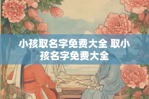 小孩取名字免费大全 取小孩名字免费大全 小孩取名字免费大全 取小孩名字免费大全