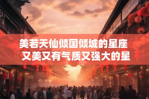 美若天仙倾国倾城的星座 又美又有气质又强大的星座女 美若天仙倾国倾城的星座 又美又有气质又强大的星座女