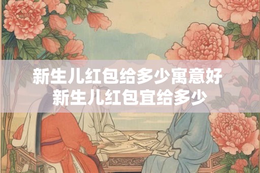 新生儿红包给多少寓意好 新生儿红包宜给多少