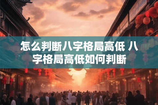 怎么判断八字格局高低 八字格局高低如何判断 怎么判断八字格局高低 八字格局高低如何判断