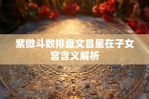 紫微斗数排盘文昌星在子女宫含义解析
