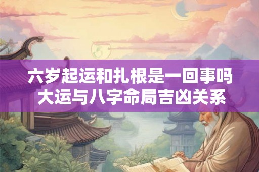 六岁起运和扎根是一回事吗 大运与八字命局吉凶关系