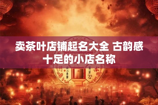 卖茶叶店铺起名大全 古韵感十足的小店名称
