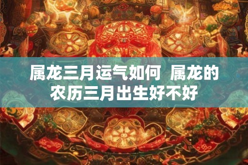 属龙三月运气如何  属龙的农历三月出生好不好