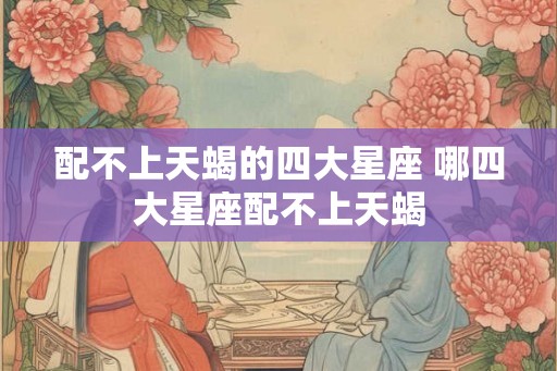 配不上天蝎的四大星座 哪四大星座配不上天蝎