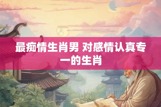 最痴情生肖男 对感情认真专一的生肖