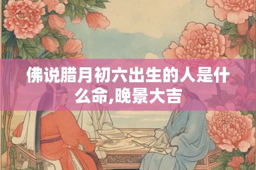 佛说腊月初六出生的人是什么命,晚景大吉