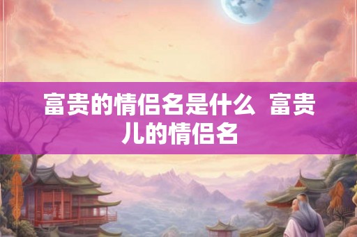 富贵的情侣名是什么 富贵儿的情侣名 富贵的情侣名是什么 富贵儿的情侣名