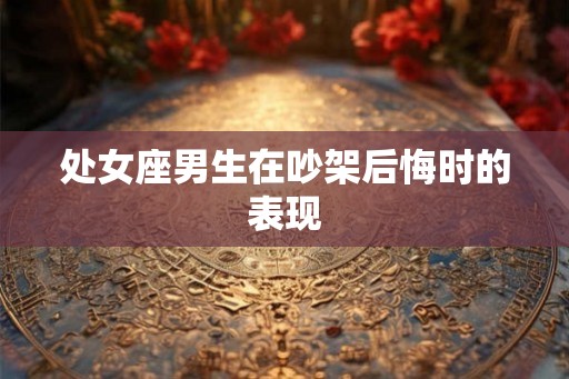 处女座男生在吵架后悔时的表现 处女座男生在吵架后悔时的表现