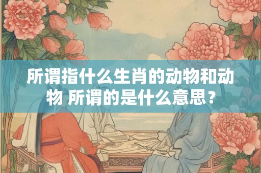 所谓指什么生肖的动物和动物 所谓的是什么意思? 所谓指什么生肖的动物和动物 所谓的是什么意思?