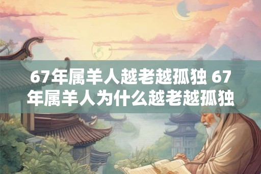 67年属羊人越老越孤独 67年属羊人为什么越老越孤独