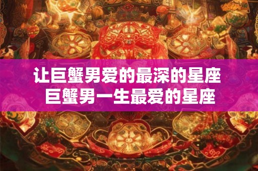 让巨蟹男爱的最深的星座 巨蟹男一生最爱的星座