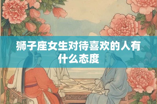 狮子座女生对待喜欢的人有什么态度 狮子座女生对待喜欢的人有什么态度