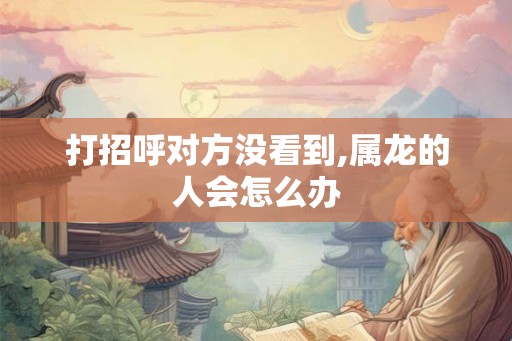 打招呼对方没看到,属龙的人会怎么办 打招呼对方没看到,属龙的人会怎么办