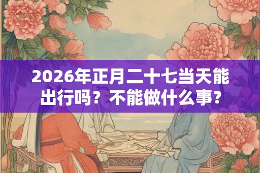 2026年正月二十七当天能出行吗？不能做什么事？