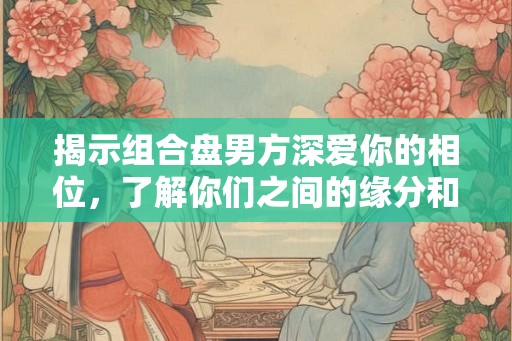 揭示组合盘男方深爱你的相位，了解你们之间的缘分和吸引力