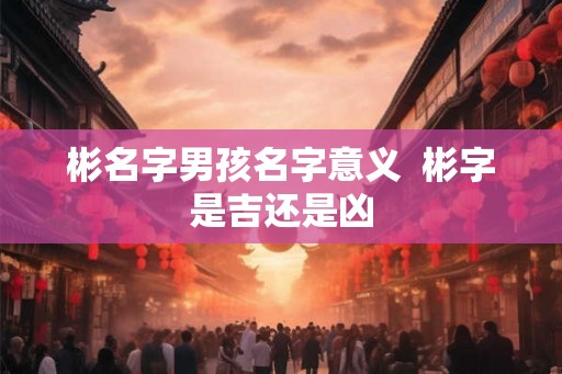 彬名字男孩名字意义  彬字是吉还是凶