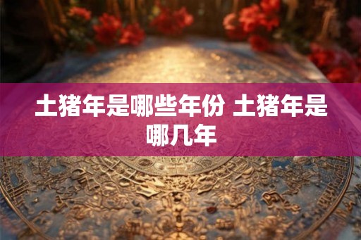 土猪年是哪些年份 土猪年是哪几年