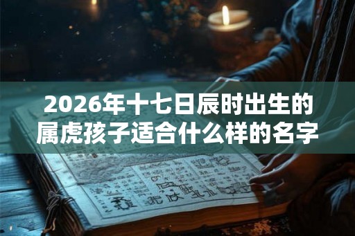 2026年十七日辰时出生的属虎孩子适合什么样的名字 2026年十七日辰时出生的属虎孩子适合什么样的名字