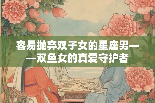 容易抛弃双子女的星座男——双鱼女的真爱守护者