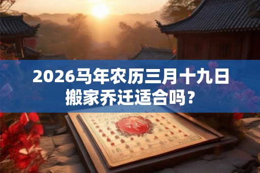 2026马年农历三月十九日搬家乔迁适合吗? 2026马年农历三月十九日搬家乔迁适合吗?
