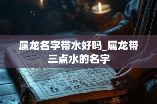 属龙名字带水好吗_属龙带三点水的名字 属龙名字带水好吗_属龙带三点水的名字