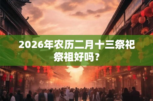 2026年农历二月十三祭祀祭祖好吗？