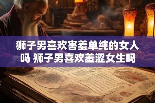 狮子男喜欢害羞单纯的女人吗 狮子男喜欢羞涩女生吗 狮子男喜欢害羞单纯的女人吗 狮子男喜欢羞涩女生吗