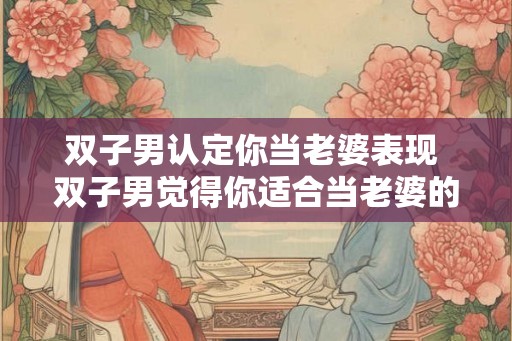 双子男认定你当老婆表现 双子男觉得你适合当老婆的迹象