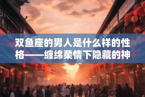 双鱼座的男人是什么样的性格——缠绵柔情下隐藏的神秘性格