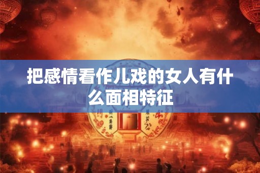 把感情看作儿戏的女人有什么面相特征 把感情看作儿戏的女人有什么面相特征