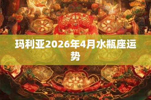 玛利亚2026年4月水瓶座运势 玛利亚2026年4月水瓶座运势