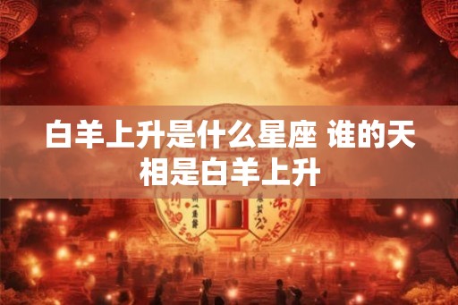白羊上升是什么星座 谁的天相是白羊上升 白羊上升是什么星座 谁的天相是白羊上升