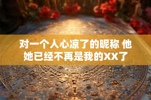 对一个人心凉了的昵称 他她已经不再是我的XX了