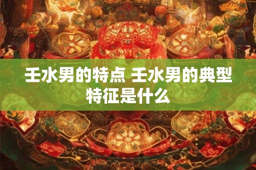 壬水男的特点 壬水男的典型特征是什么