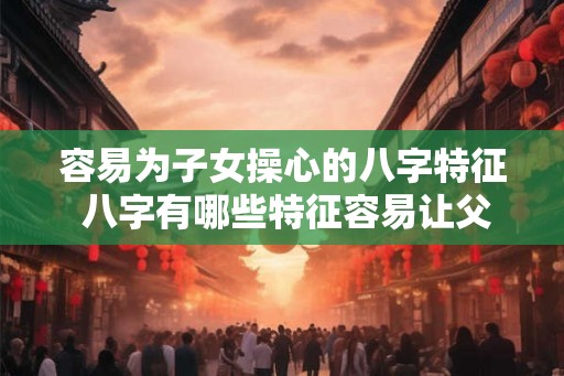 容易为子女操心的八字特征 八字有哪些特征容易让父母操心
