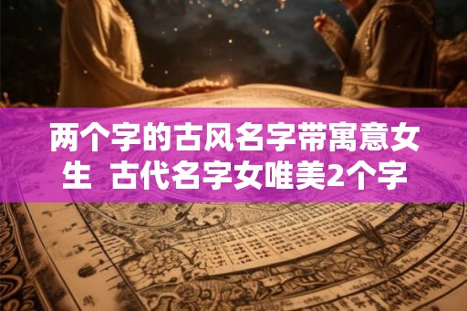 两个字的古风名字带寓意女生  古代名字女唯美2个字