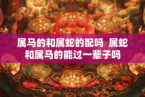 属马的和属蛇的配吗  属蛇和属马的能过一辈子吗