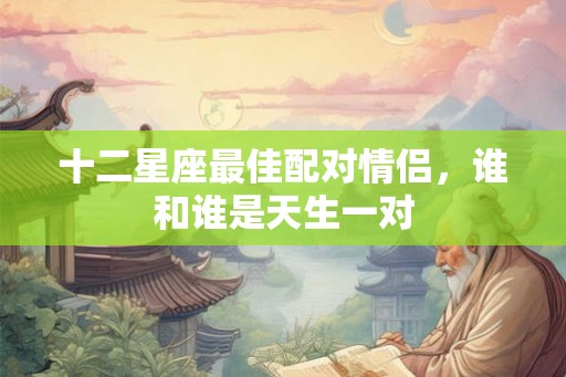 十二星座最佳配对情侣，谁和谁是天生一对
