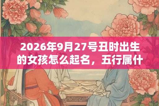 2026年9月27号丑时出生的女孩怎么起名，五行属什么