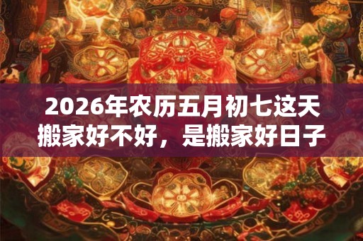 2026年农历五月初七这天搬家好不好,是搬家好日子吗? 2026年农历五月初七这天搬家好不好,是搬家好日子吗?