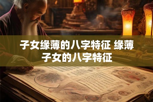 子女缘薄的八字特征 缘薄子女的八字特征