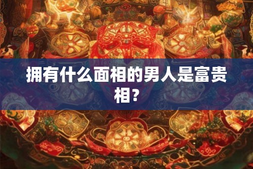 拥有什么面相的男人是富贵相？