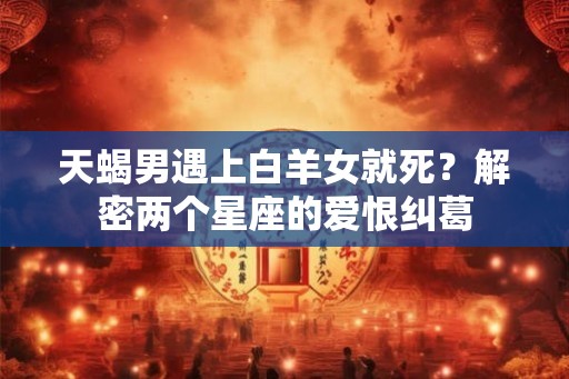 天蝎男遇上白羊女就死?解密两个星座的爱恨纠葛 天蝎男遇上白羊女就死?解密两个星座的爱恨纠葛