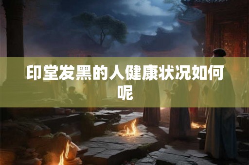 印堂发黑的人健康状况如何呢 印堂发黑的人健康状况如何呢