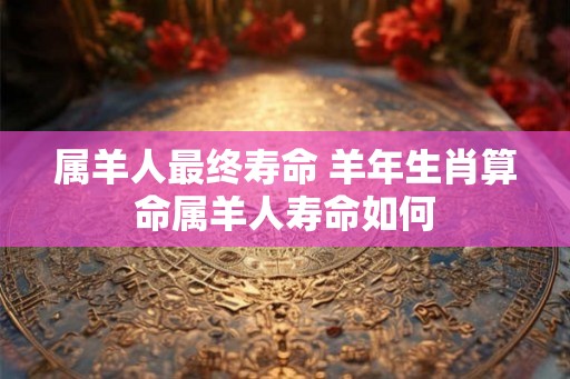 属羊人最终寿命 羊年生肖算命属羊人寿命如何
